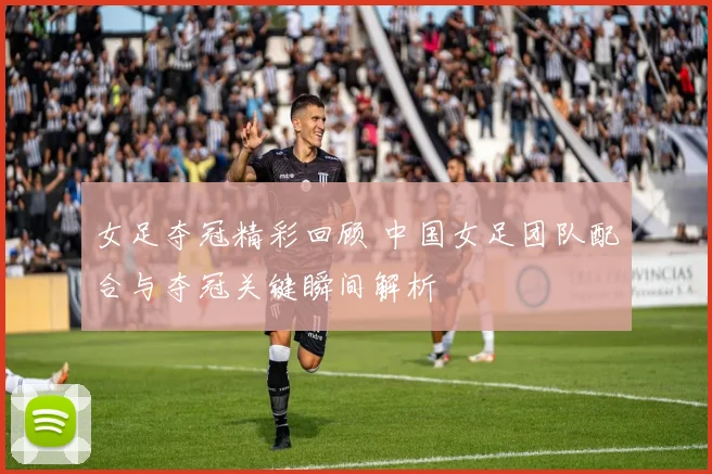女足夺冠精彩回顾 中国女足团队配合与夺冠关键瞬间解析
