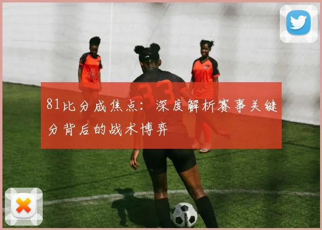81比分成焦点：深度解析赛事关键分背后的战术博弈