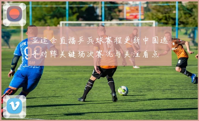 亚运会直播乒兵球赛程更新中国选手对阵关键场次赛况与关注看点