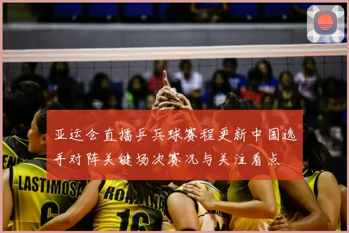 亚运会直播乒兵球赛程更新中国选手对阵关键场次赛况与关注看点