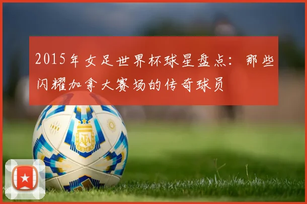 2015年女足世界杯球星盘点：那些闪耀加拿大赛场的传奇球员