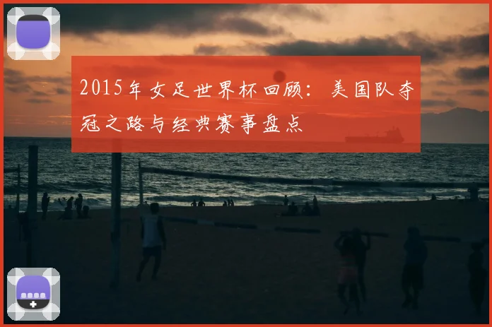 2015年女足世界杯回顾：美国队夺冠之路与经典赛事盘点