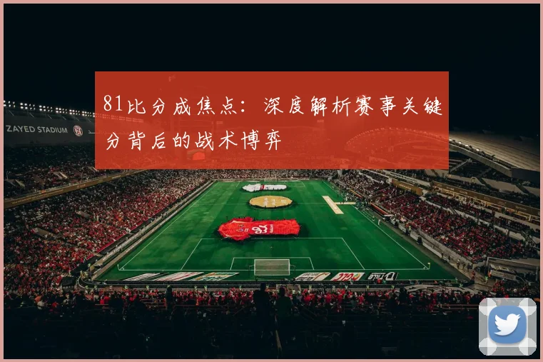 81比分成焦点：深度解析赛事关键分背后的战术博弈