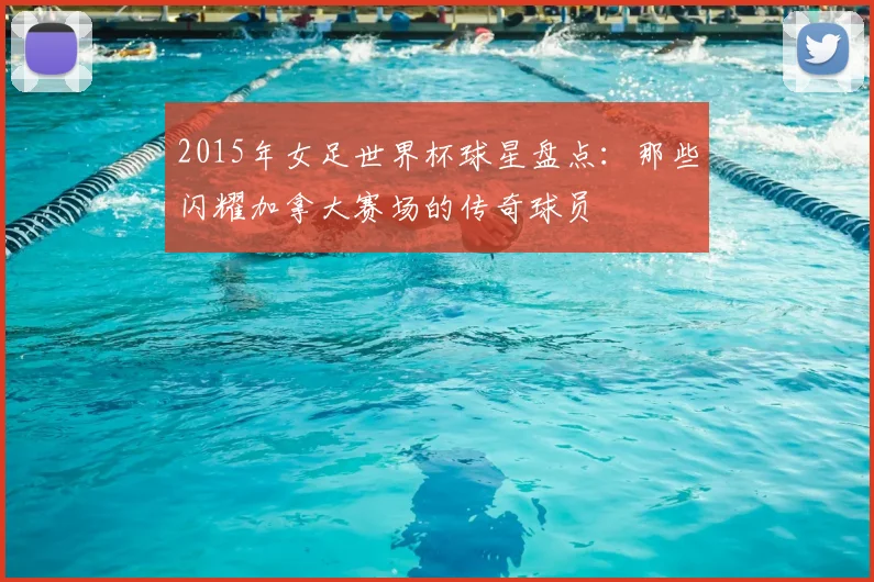 2015年女足世界杯球星盘点：那些闪耀加拿大赛场的传奇球员