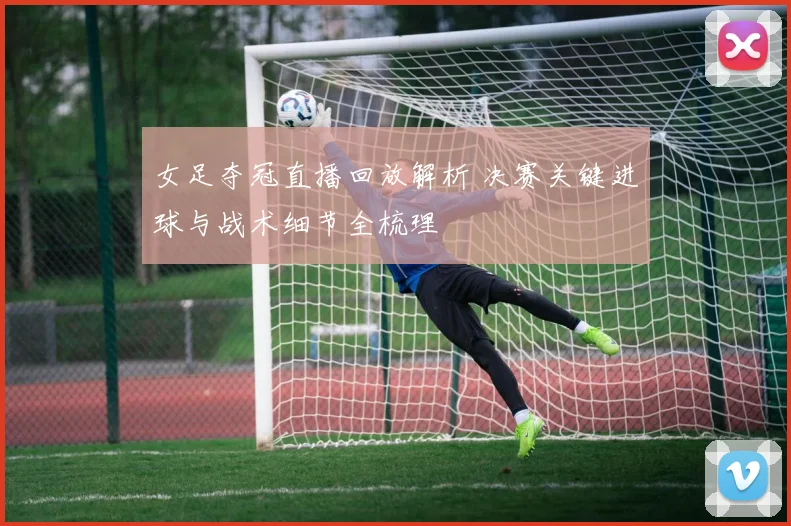 女足夺冠直播回放解析 决赛关键进球与战术细节全梳理