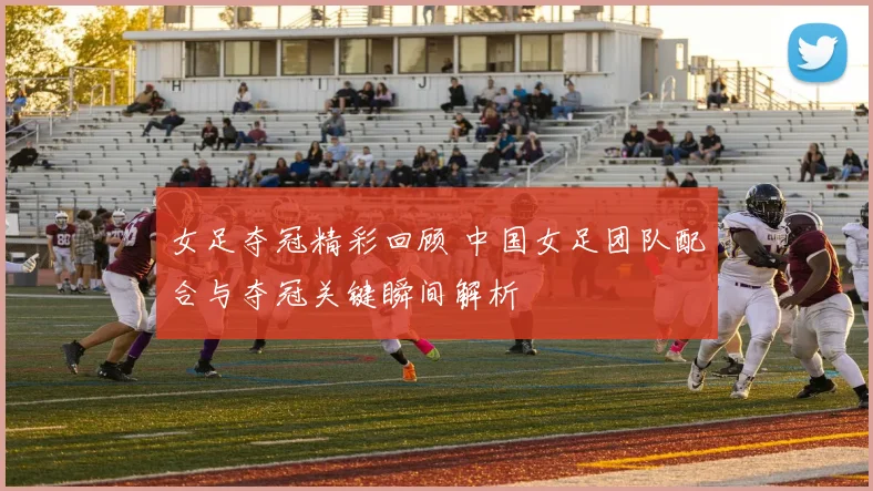女足夺冠精彩回顾 中国女足团队配合与夺冠关键瞬间解析